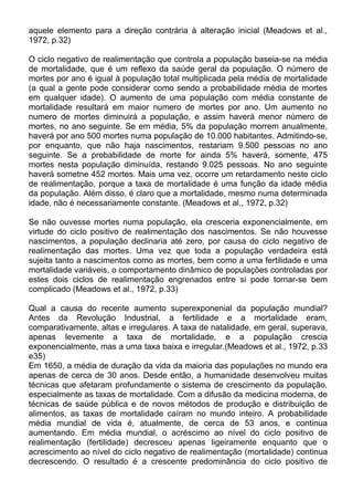 aquele elemento para a direção contrária à alteração inicial (Meadows et al.,
1972, p.32)
O ciclo negativo de realimentação que controla a população baseia-se na média
de mortalidade, que é um reflexo da saúde geral da população. O número de
mortes por ano é igual à população total multiplicada pela média de mortalidade
(a qual a gente pode considerar como sendo a probabilidade média de mortes
em qualquer idade). O aumento de uma população com média constante de
mortalidade resultará em maior numero de mortes por ano. Um aumento no
numero de mortes diminuirá a população, e assim haverá menor número de
mortes, no ano seguinte. Se em média, 5% da população morrem anualmente,
haverá por ano 500 mortes numa população de 10.000 habitantes. Admitindo-se,
por enquanto, que não haja nascimentos, restariam 9.500 pessoas no ano
seguinte. Se a probabilidade de morte for ainda 5% haverá, somente, 475
mortes nesta população diminuída, restando 9.025 pessoas. No ano seguinte
haverá sometne 452 mortes. Mais uma vez, ocorre um retardamento neste ciclo
de realimentação, porque a taxa de mortalidade é uma função da idade média
da população. Além disso, é claro que a mortalidade, mesmo numa determinada
idade, não é necessariamente constante. (Meadows et al., 1972, p.32)
Se não ouvesse mortes numa população, ela cresceria exponencialmente, em
virtude do ciclo positivo de realimentação dos nascimentos. Se não houvesse
nascimentos, a população declinaria até zero, por causa do ciclo negativo de
realimentação das mortes. Uma vez que toda a população verdadeira está
sujeita tanto a nascimentos como as mortes, bem como a uma fertilidade e uma
mortalidade variáveis, o comportamento dinâmico de populações controladas por
estes dois ciclos de realimentação engrenados entre si pode tornar-se bem
complicado (Meadows et al., 1972, p.33)
Qual a causa do recente aumento superexponenial da população mundial?
Antes da Revolução Industrial, a fertilidade e a mortalidade eram,
comparativamente, altas e irregulares. A taxa de natalidade, em geral, superava,
apenas levemente a taxa de mortalidade, e a população crescia
exponencialmente, mas a uma taxa baixa e irregular.(Meadows et al., 1972, p.33
e35)
Em 1650, a média de duração da vida da maioria das populações no mundo era
apenas de cerca de 30 anos. Desde então, a humanidade desenvolveu muitas
técnicas que afetaram profundamente o sistema de crescimento da população,
especialmente as taxas de mortalidade. Com a difusão da medicina moderna, de
técnicas de saúde pública e de novos métodos de produção e distribuição de
alimentos, as taxas de mortalidade caíram no mundo inteiro. A probabilidade
média mundial de vida é, atualmente, de cerca de 53 anos, e continua
aumentando. Em média mundial, o acréscimo ao nível do ciclo positivo de
realimentação (fertilidade) decresceu apenas ligeiramente enquanto que o
acrescimento ao nível do ciclo negativo de realimentação (mortalidade) continua
decrescendo. O resultado é a crescente predominância do ciclo positivo de
 