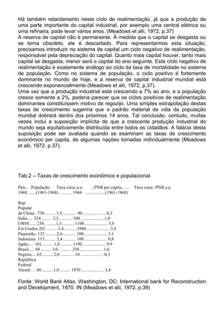 Há também retardamento neste ciclo de realimentação, já que a produção de
uma parte importante do capital industrial, por exemplo uma central elétrica ou
uma refinaria, pode levar vários anos. (Meadows et alii, 1972, p.37)
A reserva de capital não é permanente. À medida que o capital se desgasta ou
se torna obsoleto, ele é descartado. Para representarmos esta situação,
precisamos introduzir no sistema de capital um ciclo negativo de realimentação,
responsável pela depreciação do capital. Quanto mais capital houver, tanto mais
capital se desgasta, menor será o capital do ano seguinte. Este ciclo negativo de
realimentação é exatamente análogo ao ciclo da taxa de mortalidade no sistema
de população. Como no sistema de população, o ciclo positivo é fortemente
dominante no mundo de hoje, e a reserva de capital industrial mundial está
crescendo exponencialmente (Meadows et alii, 1972, p.37).
Uma vez que a produção industrial está crescendo a 7% ao ano, e a população
cresce somente a 2%, poderia parecer que os ciclos positivos de realimentação
dominantes constituíssem motivo de regozijo. Uma simples extrapolação destas
taxas de crescimento sugeriria que o padrão material de vida da população
mundial dobrará dentro dos próximos 14 anos. Tal conclusão, contudo, muitas
vezes inclui a suposição implícita de que a crescente produção industrial do
mundo seja equitativamente distribuída entre todos os cidadãos. A falácia desta
suposição pode ser avaliada quando se examinam as taxas de crescimento
econômico per capita, de algumas nações tomadas individualmente (Meadows
et alii, 1972, p.37).
Tab.2 – Taxas de crescimento econômico e populacional.
País... População. Taxa cresc.a.a. ...PNB per capita....... Taxa cresc. PNB a.a.
1968 .......(1961-1968) .......... 1968 ..................(1961-1968)
Rep.
Popular
da China . 730.......... 1,5............. 90 .....................0,3
India..... 524.......... 2,5............ 100 .....................1,0
URSS...... 238.. ........1,3........... 1100..................... 5,8
Est.Unidos.201 ......... 1,4 ...........3980..................... 3,4
Paquistão..123 ..........2,6............ 100..................... 3,1
Indonésia .113.......... 2,4............ 100..................... 0,8
Japão..... 101.......... 1,0 .......... 1190..................... 9,9
Brasil..... 88 ......... 3,0.. ......... 250..................... 1,6
Nigéria.... 63...........2,0 .............10 ................... -0,3
República
Federal
Alemã . .. 60 ..........1,0 ......... 1970 .................... 3,4
Fonte: World Bank Atlas, Washington, DC: International bank for Reconstruction
and Development, 1970. IN (Meadows et alii, 1972, p.39)
 