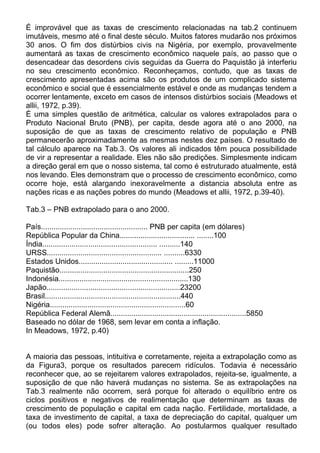 É improvável que as taxas de crescimento relacionadas na tab.2 continuem
imutáveis, mesmo até o final deste século. Muitos fatores mudarão nos próximos
30 anos. O fim dos distúrbios civis na Nigéria, por exemplo, provavelmente
aumentará as taxas de crescimento econômico naquele país, ao passo que o
desencadear das desordens civis seguidas da Guerra do Paquistão já interferiu
no seu crescimento econômico. Reconheçamos, contudo, que as taxas de
crescimento apresentadas acima são os produtos de um complicado sistema
econômico e social que é essencialmente estável e onde as mudanças tendem a
ocorrer lentamente, exceto em casos de intensos distúrbios sociais (Meadows et
allii, 1972, p.39).
É uma simples questão de aritmética, calcular os valores extrapolados para o
Produto Nacional Bruto (PNB), per capita, desde agora até o ano 2000, na
suposição de que as taxas de crescimento relativo de população e PNB
permanecerão aproximadamente as mesmas nestes dez países. O resultado de
tal cálculo aparece na Tab.3. Os valores ali indicados têm pouca possibilidade
de vir a representar a realidade. Eles não são predições. Simplesmente indicam
a direção geral em que o nosso sistema, tal como é estruturado atualmente, está
nos levando. Eles demonstram que o processo de crescimento econômico, como
ocorre hoje, está alargando inexoravelmente a distancia absoluta entre as
nações ricas e as nações pobres do mundo (Meadows et allii, 1972, p.39-40).
Tab.3 – PNB extrapolado para o ano 2000.
País................................................... PNB per capita (em dólares)
República Popular da China.................................... ........100
Índia....................................................... ..........140
URSS....................................................... ..........6330
Estados Unidos............................................. .........11000
Paquistão..............................................................250
Indonésia..............................................................130
Japão................................................................23200
Brasil.................................................................440
Nigéria.................................................................60
República Federal Alemã.................................................................5850
Baseado no dólar de 1968, sem levar em conta a inflação.
In Meadows, 1972, p.40)
A maioria das pessoas, intituitiva e corretamente, rejeita a extrapolação como as
da Figura3, porque os resultados parecem ridículos. Todavia é necessário
reconhecer que, ao se rejeitarem valores extrapolados, rejeita-se, igualmente, a
suposição de que não haverá mudanças no sistema. Se as extrapolações na
Tab.3 realmente não ocorrem, será porque foi alterado o equilíbrio entre os
ciclos positivos e negativos de realimentação que determinam as taxas de
crescimento de população e capital em cada nação. Fertilidade, mortalidade, a
taxa de investimento de capital, a taxa de depreciação do capital, qualquer um
(ou todos eles) pode sofrer alteração. Ao postularmos qualquer resultado
 