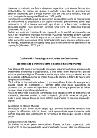 diferente do indicado na Tab.3, devemos especificar qual destes fatores tem
probabilidade de mudar, em quanto e quando. Estas são as questões que
estamos apontando com o nosso modelo, não em uma base nacional, mas em
uma base global e agregada (Meadows, 1972, p.40).
Para tirarmos conclusões que se aproximem da realidade sobre as futuras taxas
de crescimento da população e do capital industrial, precisaremos saber algo
mais sobre os outros fatores, no mundo, que atuam um sobre o outro no sistema
população-capital. Para começar, faremos uma série de perguntas básicas
(Meadows, 1972, p.41).
Podem as taxas de crescimento de população e de capital, apresentadas na
Tab.3, ser fisicamente mantidas no mundo? Quantos habitantes podem subsistir
nesta terra, em que nível de riqueza, e por quanto tempo? Para responder a
estas perguntas precisamos olhar detalhadamente para aqueles sistemas que,
no mundo, proporcionam o suporte físico para o crescimento da economia e da
população (Meadows, 1972, p.41).
Capítulo 04 – Tecnologia e os Limites do Crescimento
(considerado por muitos como o capítulo mais importante)
Nos últimos 300 anos a humanidade conseguiu expandir os limites aparentes do
crescimento econômico e populacional, o que antes eram impossíveis, graças
aos avanços tecnológicos. Pessoas acreditam que estes avanços serão capazes
de expandir indefinidamente os limites físicos do planeta e falam do futuro com
perspectivas otimistas.
‘‘O domínio da humanidade sobre (...) as inesgotáveis fontes de energia, e o
avanço rápido da tecnologia(...)’’, permite obter uma maior quantidade de
produtos com um menor espaço físico utilizado e foi o que provocou as falhas
nas previsões pragmatistas de Malthus.
Antes de achar que inovações tecnológicas são soluções para os problemas da
sociedade, Meadows analisa, a partir do impacto global de novas tecnologias, a
curto e longo prazos, todos os cinco setores engrenados no sistema população-
capital.
Tecnologia no Modelo Mundial
Tecnologia é um termo muito amplo que envolve indefinidas técnicas que
surgem de diferentes setores. Assim será apresentado separadamente cada
técnica proposta para abordagem da ‘‘avaliação da tecnologia’’ global, a longo
prazo.
Energia e recursos naturais
Os limites impostos pelos combustíveis fósseis já foram superados, pelo
surgimento da energia produzida, a partir da fissão nuclear. Mas que efeito o uso
 