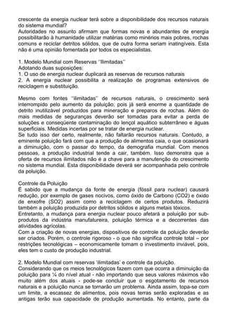 crescente da energia nuclear terá sobre a disponibilidade dos recursos naturais
do sistema mundial?
Autoridades no assunto afirmam que formas novas e abundantes de energia
possibilitarão à humanidade utilizar matérias como minérios mais pobres, rochas
comuns e reciclar detritos sólidos, que de outra forma seriam inatingíveis. Esta
não é uma opinião fomentada por todos os especialistas.
1. Modelo Mundial com Reservas ‘‘Ilimitadas’’
Adotando duas suposições:
1. O uso de energia nuclear duplicará as reservas de recursos naturais
2. A energia nuclear possibilita a realização de programas extensivos de
reciclagem e substituição.
Mesmo com fontes ‘‘ilimitadas’’ de recursos naturais, o crescimento será
interrompido pelo aumento da poluição; pois já será enorme a quantidade de
detrito inutilizável produzidos para mineração e preparos de rochas. Além do
mais medidas de seguranças deverão ser tomadas para evitar a perda de
soluções e conseqüente contaminação do lençol aquático subterrâneo e águas
superficiais. Medidas incertas por se tratar de energia nuclear.
Se tudo isso der certo, realmente, não faltarão recursos naturais. Contudo, a
eminente poluição fará com que a produção de alimentos caia, o que ocasionará
a diminuição, com o passar do tempo, da demografia mundial. Com menos
pessoas, a produção industrial tende a cair, também. Isso demonstra que a
oferta de recursos ilimitados não é a chave para a manutenção do crescimento
no sistema mundial. Esta disponibilidade deverá ser acompanhada pelo controle
da poluição.
Controle da Poluição
É sabido que a mudança da fonte de energia (fóssil para nuclear) causará
redução, por exemplo de gases nocivos, como óxido de Carbono (CO2) e óxido
de enxofre (SO2) assim como a reciclagem de certos produtos. Reduzirá
também a poluição produzida por detritos sólidos e alguns metais tóxicos.
Entretanto, a mudança para energia nuclear pouco afetará a poluição por sub-
produtos da indústria manufatureira, poluição térmica e a decorrentes das
atividades agrícolas.
Com a criação de novas energias, dispositivos de controle da poluição deverão
ser criados. Porém, o controle rigoroso - o que não significa controle total – por
restrições tecnológicas – economicamente tornam o investimento inviável, pois,
eles tem o custo de produção industrial.
2. Modelo Mundial com reservas ‘ilimitadas’ e controle da poluição.
Considerando que os meios tecnológicos fazem com que ocorra a diminuição da
poluição para ¼ do nível atual - não importando que seus valores máximos vão
muito além dos atuais - pode-se concluir que o esgotamento de recursos
naturais e a poluição nunca se tornarão um problema. Ainda assim, topa-se com
um limite, a escassez de alimentos, pois novas terras serão exploradas e as
antigas terão sua capacidade de produção aumentada. No entanto, parte da
 