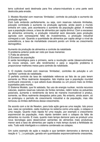 terra cultivável será destinada para fins urbano-industriais e uma parte será
destruída pela erosão.
3. Modelo Mundial com reservas ‘ilimitadas’; controle da poluição e aumento da
produção agrícola.
Com tudo andando perfeitamente, ou seja, com reservas naturais ilimitadas,
poluição controlada e aumento na produção agrícola, ainda assim o mundo
entraria em caos, pois aconteceria o aumento da população global. À medida
que a população cresce, a taxa de alimentos per capita diminui. Com a escassez
de alimentos eminente, a produção industrial será desviada para produção
agrícola com conseqüente falta de investimentos, a produção industrial
começará a cair. Quando a quantidade de alimentos per capita atingir o nível de
subsistência, a taxa de mortalidade crescerá pondo um limite ao crescimento
demográfico.
Aumento da produção de alimentos e controle da natalidade
O problema anterior pode ser visto por duas maneiras:
1) Falta de alimento
2) Excesso de população
A saída tecnológica para o primeiro, seria a revolução verde (desenvolvimento
de novos cereais, com alto rendimento) e para o segundo problema é
proporcionar melhores meios para controle da natalidade.
4. O modelo mundial com reservas ‘ilimitadas’, controles de poluição e um
“perfeito” controle de natalidade.
O perfeito controle da taxa de natalidade refere-se ao fato de os pais terem
somente os filhos realmente desejados. Isto implica que a população mundial
continuará crescendo, o que adiará duas décadas ou um pouco mais os limites
suportados pelo mundo.
O Sistema Modelo, que foi adotado, faz uso de energia nuclear, recicla recursos
naturais, explora reservas naturais de fontes remotas, retém todos os poluentes
possíveis, aumenta o rendimento da terra de maneira inconcebível e produz,
somente, os filhos realmente desejados pelos pais. No entanto, ainda assim, só
se prolongou o período de crescimento industrial e da população, mas não
removeu os limites definitivos desse crescimento.
De acordo com a lei de Newton, para toda ação gera-se uma reação. Isto prova
que, caso se considere, cada mudança no sistema como uma ação, o colapso é
uma reação. Quanto mais rápida for uma reação, por exemplo o crescimento
exponencial da população, mais rápido também será o colapso da falta de
alimentos no mundo. E mais, quanto mais tempo demorar para se produzir uma
nova tecnologia para desenvolver sementes de alimentos mais produtivas,
menor será a taxa de alimentos per capita e mais tempo durará a fertilidade do
solo. Tudo está interligado e o sistema condenado ao colapso.
Um outro exemplo de ação e reação e que também demonstra a demora da
reação é ‘‘(...) a poluição, gerada em quantidades exponencialmente crescentes,
 