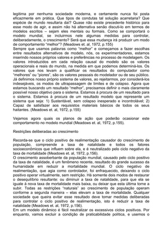 legitima por nenhuma sociedade moderna, e certamente nunca foi posta
eficazmente em prática. Que tipos de condutas tal solução acarretaria? Que
espécie de mundo resultaria daí? Quase não existe precedente histórico para
esse modo de agir, e assim não há alternativa senão discuti-lo em termos de
modelos escritos – sejam eles mentais ou formais. Como se comportará o
modelo mundial, se incluirmos nele algumas medidas para controlar,
deliberadamente, o crescimento? Será que essa mudança irá produzir um modo
de comportamento “melhor”? (Meadows et. al, 1972, p.155)
Sempre que usamos palavras como “melhor” e começamos a fazer escolhas
entre resultados alternativos de modelo, nós, os experimentadores, estamos
inserindo nossos próprios valores e preferências no processo de modelagem. Os
valores introduzidos em cada relação causal do modelo são os valores
operacionais e reais do mundo, na medida em que podemos determiná-los. Os
valores que nos levam a qualificar os resultados do computador como
“melhores” ou “piores”, são os valores pessoais do modelador ou de seu público.
Já definimos nosso próprio sistema de valores, ao rejeitarmos, por considerá-los
indesejáveis, os modos de ultrapassagem de limites e de colapso. Agora que
estamos buscando um resultado “melhor”, precisamos definir o mais claramente
possível nosso objetivo para o sistema. Estamos à procura de um resultado para
o sistema. Estamos à procura de um resultado modelo que represente um
sistema que seja: 1) Sustentável, sem colapso inesperado e incontrolável; 2)
Capaz de satisfazer aos requisistos materiais básicos de todos os seus
haitantes. (Meadows et. al, 1972, p.155)
Vejamos agora quais os planos de ação que poderão ocasionar este
comportamento no modelo mundial (Meadows et. al, 1972, p.155).
Restrições deliberadas ao crescimento
Recorda-se que o ciclo positivo de realimentação causador do crescimento de
população, compreende a taxa de natalidade e todos os fatores
socioeconômicos que influem sobre ela, e é neutralizado pelo ciclo negativo da
taxa de mortalidade (Meadows et. al, 1972, p.156).
O crescimento assoberbante da população mundial, causado pelo ciclo positivo
da taxa de natalidade, é um fenômeno recente, resultado do grande sucesso da
humanidade em reduzir a mortalidade mundial. O ciclo negativo de
realimentação, que agia como controlador, foi enfraquecido, deixando o ciclo
positivo operar virtualmente, sem restrição. Há somente dois modos de restaurar
o desequilíbrio resultante: ou diminuir a taxa de natalidade, para que ela se
iguale à nova taxa de mortalidade mais baixa, ou deixar que esta última torne a
subir. Todas as restrições “naturais” ao crescimento de população operam
conforme a segunda maneira – elas elevam a taxa de mortalidade. Qualquer
sociedade que queira evitar esse resultado deve tomar medidas deliberadas
para controlar o ciclo positivo de realimentação, isto é reduzir a taxa de
natalidade (Meadows et. al, 1972, p.156).
Em um modelo dinâmico é fácil neutralizar os excessivos ciclos positivos. Por
enquanto, vamos excluir a condição de praticabilidade política, e usemos o
 