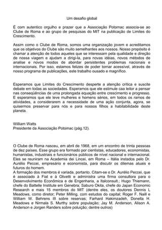 Um desafio global
É com autentico orgulho e prazer que a Associação Potomac associa-se ao
Clube de Roma e ao grupo de pesquisas do MIT na publicação de Limites do
Crescimento.
Assim como o Clube de Roma, somos uma organização jovem e acreditamos
que os objetivos do Clube são muito semelhantes aos nossos. Nosso propósito é
chamar a atenção de todos aqueles que se interessam pela qualidade e direção
de nossa viagem e ajudam a dirigi-la, para novas idéias, novos métodos de
analise e novos modos de abordar persistentes problemas nacionais e
internacionais. Por isso, estamos felizes de poder tornar acessível, através de
nosso programa de publicações, este trabalho ousado e magnífico.
Esperamos que Limites do Crescimento desperte a atenção crítica e suscite
debate em todas as sociedades. Esperamos que ele estimule caa leitor a pensar
nas conseqüências de uma prolongada equação entre crescimento e progresso.
E esperamos que ele leve mulheres e homens sérios, em todos os ramos de
atividades, a considerarem a necessidade de uma ação conjunta, agora, se
quisermos preservar para nós e para nossos filhos a habitabilidade deste
planeta.
William Watts
Presidente da Associação Potomac (pág.12).
O Clube de Roma nasceu, em abril de 1968, em um encontro de trinta pessoas
de dez países. Esse grupo era formado por cientistas, educadores, economistas,
humanistas, industriais e funcionários públicos de nível nacional e internacional.
Eles se reuniram na Academia dei Lincei, em Roma – Itália instados pelo Dr.
Aurélio Peccei, empresário e economista, para discutir os dilemas atuais e
futuros do homem.
A formação dos membros é variada, portanto. Citam-se o Dr. Aurélio Peccei, que
é associado à Fiat e à Olivetti e administra uma firma consultora para o
Desenvolvimento Econômica e de Engenharia, a Italconsult.; Hugo Thiemann,
chefe do Battelle Institute em Genebra; Saburo Okita, chefe do Japan Economic
Research e mais 15 membros do MIT (dentre eles, os doutores Dennis L
Meadows, como diretor; Peter Milling, com estudos do capital; Roger F. Naill e
William W. Behrens III sobre reservas; Farhard Hakimzadeh, Donella H.
Meadows e Nirmala S. Murthy sobre população; Jay M. Anderson, Alison A.
Anderson e Jorgen Randers sobre poluição; dentre outros)
 