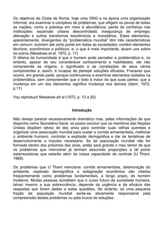 Os objetivos do Clube de Roma, hoje uma ONG e na época uma organização
informal, era examinar o complexo de problemas, que afligem os povos de todas
as nações, como a pobreza em meio à abundância; perda de confiança nas
instituições; expansão urbana descontrolada; insegurança de emprego;
alienação e outros transtornos econômicos e monetários. Estes elementos,
aparentemente, divergentes da “problemática mundial” têm três características
em comum: ocorrem até certo ponto em todas as sociedades; contém elementos
técnicos, econômicos e políticos; e, o que é mais importante, atuam uns sobre
os outros (Meadows et al, 1972, p. 11)
O dilema da humanidade é que o homem pode perceber a problemática e, no
entanto, apesar de seu considerável conhecimento e habilidades, ele não
compreende as origens, o significado e as correlações de seus vários
componentes e, assim, é incapaz de planejar soluções eficazes. Fracasso que
ocorre, em grande parte, porque continuamos a examinar elementos isolados na
problemática, sem compreender que o todo é maior do que suas partes; que a
mudança em um dos elementos significa mudança nos demais (idem, 1972,
p.11)
Vou reproduzir Meadows elt al (1972, p. 13 a 20)
Introdução
Não desejo parecer excessivamente dramático mas, pelas informações de que
disponho como Secretário-Geral, só posso concluir que os membros das Nações
Unidas dispõem talvez de dez anos para controlar suas velhas querelas e
organizar uma associação mundial para sustar a corrida armamentista, melhorar
o ambiente humano, controlar a explosão demográfica e dar às tentativas de
desenvolvimento o impulso necessário. Se tal associação mundial não for
formada dentro dos próximos dez anos, então será grande o meu temor de que
os problemas que mencionei já tenham assumido proporções a tal ponto
estarrecedoras que estarão além da nossa capacidade de controle (U Thant,
1969).
Os problemas que U Thant menciona: corrida armamentista, deterioração do
ambiente, explosão demográfica e estagnação econômica são citados
freqüentemente como problemas fundamentais, a longo prazo, do homem
moderno. Muitas pessoas acreditam que o curso futuro da sociedade humana,
talvez mesmo a sua sobrevivência, depende da urgência e da eficácia das
respostas que forem dadas a estas questões. No entanto, só uma pequena
fração da população mundial sente-se ativamente responsável pela
compreensão destes problemas ou pela busca de soluções.
 