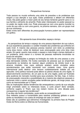 Perspectivas Humanas
Toda pessoa no mundo enfrenta uma série de pressões e de problemas que
exigem a sua atenção e sua ação. Estes problemas a afetam em diferentes
níveis. Ela pode gastar a maior parte de seu tempo tentando garantir para si e a
sua família o alimento de amanhã. Pode estar interessado no poder pessoal ou
no poder da nação onde vive. Pode preocupar-se com uma guerra mundial no
curso de sua vida ou com uma guerra, na próxima semana, com um grupo rival
de sua vizinhança.
Estes níveis bem diferentes de preocupação humana podem ser representados
em gráfico.
Ele apresenta duas dimensões: espaço e tempo.
...As perspectivas de tempo e espaço de uma pessoa dependem de sua cultura,
de sua experiência passada e o caráter imediato dos problemas que enfrenta em
cada nível. A maioria das pessoas precisa resolver com êxito os problemas
numa área menor, antes de deslocar suas preocupação para uma área mais
ampla. Em geral, quanto mais amplo o espaço e mais longo o tempo dedicado a
um problema, tanto menor é o número de pessoas realmente envolvidas na
busca de soluções.
Pode haver decepções e perigos na limitação da visão de uma pessoa a uma
área demasiado estreita. Há muitos exemplos de pessoas que se empenham
arduamente na tentativa de resolver algum problema de âmbito local e de
alcance imediato, mas cujos esforços acabam sendo anulados pelos
acontecimentos que estão ocorrendo num contexto maior. Uma guerra
internacional pode destruir uma lavoura cuidadosamente tratada por um
agricultor. Uma política nacional pode alterar os planos oficiais de uma região. O
desenvolvimento econômico, de um país ou de uma região, pode ser frustrado
pela ausência de mercado mundial para seus produtos. De fato, hoje, é motivo
de preocupação crescente a possibilidade de a maioria dos objetivos pessoais e
nacionais virem a serem anulados pelas tendências gerais, de longo prazo, tais
como as mencionadas por U Thant.
São as implicações destas tendências tão ameaçadoras a ponto de sua solução
exigir prioridade sobre os interesses locais, a curto prazo? Será verdade,
conforme sugeriu U Thant, que nos restam menos de uma década para
começarmos a regular tais tendências?
E se elas não forem controladas, quais serão as conseqüências?
Que métodos possui a humanidade para resolver problemas globais e quais
serão os resultados e os custos do emprego de cada um deles?
Estas são as questões que estivemos investigando na primeira fase do Projeto
Clube de Roma sobre os Dilemas da Humanidade.
 