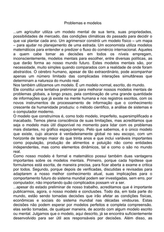 Problemas e modelos
...um agricultor utiliza um modelo mental de sua terra, suas propriedades,
possibilidades de mercado, das condições climáticas do passado para decidir o
que vai plantar cada ano. Um agrimensor constrói um modelo físico – um mapa
– para ajudar no planejamento de uma estrada. Um economista utiliza modelos
matemáticos para entender e predizer o fluxo do comércio internacional. Aqueles
a quem cabe tomar as decisões em todos os níveis empregam,
inconscientemente, modelos mentais para escolher, entre diversas políticas, as
que darão forma ao nosso mundo futuro. Estes modelos mentais são, por
necessidade, muito simples quando comparados com a realidade de onde foram
abstraídos. O cérebro humano, apesar de tão extraordinário, pode acompanhar
apenas um número limitado das complicadas interações simultâneas que
determinam a natureza do mundo real.
Nos também utilizamos um modelo. É um modelo normal, escrito, do mundo.
Ele constitui uma tentativa preliminar para melhorar nossos modelos mentais de
problemas globais, a longo prazo, pela combinação de uma grande quantidade
de informações que já existe na mente humana e nos registros escritos, com os
novos instrumentos de processamento de informação que o conhecimento
crescente da humanidade produziu: o método cientifico, a análise de sistemas e
o computador moderno.
O modelo que construímos é, como todo modelo, imperfeito, supersimplificado e
inacabado. Temos plena consciência de suas limitações, mas acreditamos que
seja o modelo mais útil disponível no momento para lidar com os problemas
mais distantes, no gráfico espaço-tempo. Pelo que sabemos, é o único modelo
que existe, cujo alcance é verdadeiramente global no seu escopo, com um
horizonte de tempo maior do que trinta anos e que inclui variáveis importantes
como população, produção de alimentos e poluição não como entidades
independentes, mas como elementos dinâmicos, tal e como o são no mundo
real.
Como nosso modelo é formal e matemático possui também duas vantagens
importantes sobre os modelos mentais. Primeiro, porque cada hipótese que
formulamos está escrita, de maneira precisa, para ficar aberta a exame e critica
por todos. Segundo, porque depois de verificadas, discutidas e revisadas para
adaptarem a nosso melhor conhecimento atual, suas implicações para o
comportamento futuro do sistema mundial podem ser investigadas, sem erro, por
computador, não importando quão complicados possam vir a ser.
...apesar do estado preliminar de nosso trabalho, acreditamos que é importante
publicarmos, agora, o nosso modelo e conclusões. Todo dia, em toda parte do
mundo, estão sendo tomadas decisões que irão afetar as condições físicas,
econômicas e sociais do sistema mundial nas décadas vindouras. Estas
decisões não podem esperar por modelos perfeitos e completa compreensão.
elas serão tomadas, de qualquer maneira, de acordo com algum modelo escrito
ou mental. Julgamos que o modelo, aqui descrito, já se encontra suficientemente
desenvolvido para ser útil aos responsáveis por decisões. Além disso, as
 