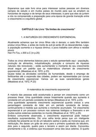 Esperamos que este livro sirva para interessar outras pessoas em diversos
campos de estudo e em muitos paises do mundo para que se ampliem os
horizontes de espaço e de tempo de seus interesses; e para que elas se juntem
a nós na compreensão e preparação para uma época de grande transição entre
o crescimento e o equilíbrio global.
CAPÍTULO I do Livro “Os limites do crescimento”
1. A NATUREZA DO CRESCIMENTO EXPONENCIAL
Atualmente achamos que ter cinco filhos não é demais; e cada filho também
produz cinco filhos, e antes da morte do avô já serão 25 os descendentes. Logo,
a população aumenta e a riqueza diminui; o povo trabalha com afinco e recebe
pouco
Han Fri-Tzu, c.500 a.C (in p.25)
Todos os cinco elementos básicos para o estudo apresentado aqui - população,
produção de alimentos, industrialização, poluição e consumo de riquezas
naturais não renováveis – estão aumentando/ o montante do seu crescimento
anual segue um padrão que os matemáticos chamam de crescimento
exponencial..(Meadows et al, 1972, p.23)
Quase todas as atividades correntes da humanidade, desde o emprego de
fertilizantes até a expansão das cidades, podem ser representadas por curvas
de crescimento exponencial. Vamos ver as suas características gerais
(Meadows et al, 1972, P.23)
A matemática do crescimento exponencial
A maioria das pessoas está acostumada a pensar em crescimento como um
processo linear. Uma quantidade cresce linearmente quando seu aumento é
constante em um período constante de tempo (Meadows et al, 1972, p.23).
Uma quantidade apresenta crescimento exponencial quando cresce a uma
percentagem constante do total, em um período constante de tempo,
continuamente à medida que aumenta o montante acumulado. Tal crescimento
exponencial é um processo comum nos sistemas biológico e financeiro e em
muitos outros sistemas existentes no mundo (Meadows et al, 1972, p.25)
Embora comumente observado, o crescimento exponencial pode traduzir
resultados surpreendentes. Diz uma velha lenda persa que um inteligente
cortesão fez presente ao rei de um tabuleiro xadrez e pediu ao monarca que, em
retribuição, lhe desse um grão de arroz para o primeiro quadrado do tabuleiro,
dois para o segundo, quatro para o terceiro e assim por diante. Concordou
prontamente o rei, e ordenou que trouxessem arroz dos seus celeiros. O quarto
 