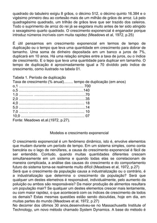 quadrado do tabuleiro exigiu 8 grãos, o décimo 512, o décimo quinto 16.384 e o
vigésimo primeiro deu ao cortesão mais de um milhão de grãos de arroz. Lá pelo
quadragésimo quadrado, um trilhão de grãos teve que ser trazido dos celeiros.
Todo o suprimento de arroz do rei já se esgotara muito antes de ter sido atingido
o sexagésimo quarto quadrado. O crescimento exponencial é enganador porque
introduz números incríveis com muita rapidez (Meadows et al, 1972, p.25)
É útil pensarmos em crescimento exponencial em termos de tempo de
duplicação ou o tempo que leva uma quantidade em crescimento para dobrar de
tamanho. Uma soma de dinheiro depositada em um banco a juros de 7%,
duplicará em 10 anos. Há uma relação simples entre a taxa de juros, ou o índice
de crescimento. E o tepo que leva uma quantidade para duplicar em tamanho. O
tempo de duplicação é aproximadamente igual a 70 dividido pelo índice de
crescimento, como ilustrado na tabela 01.
Tabela 1. Período de duplicação
Taxa de crescimento (% anual)......... tempo de duplicação (em anos)
o,1 ............................................................... 700
o,5 ...............................................................140
1,0 .............. ..................................................70
2,0 .................................................................35
4,0 ................................................................ 18
5,0 .................................................................14
7,0 ......... ...................................................... 10
10,0 .............................................................. 07
Fonte: Meadows et.al.(1972, p.27).
Modelos e crescimento exponencial
O crescimento exponencial é um fenômeno dinâmico, isto é, envolve elementos
que mudam durante um período de tempo. Em um sistema simples, como conta
bancária ou o lago de nenúfares, a causa do crescimento exponencial é fácil de
ser entendido. Contudo, quando muitas quantidades diferentes crescem
simultaneamente em um sistema e quando todas elas se correlacionam de
maneira complicada, a análise das causas do crescimento e do comportamento
futuro do sistema torna-se realmente muito difícil (Meadows et al, 1972, p.27)
Será que o crescimento da população causa a industrialização ou o contrário, é
a industrialização que determina o crescimento da população? Será que
qualquer um destes elemetnos é responsável, individualmente, pelo aumento da
poluição ou ambos são responsáveis? Da maior produção de alimentos resultara
um população mair? Se qualquer um destes elementos crescer mais lentamente,
ou com maior rapidez, o que acontecerá com os índices de crescimento de todos
os demais? Estas mesmas questões estão sendo dsicutidas, hoje em dia, em
muitas partes do mundo (Meadows et al, 1972, p.27)
No decorrer dos últimos 30 anos,desenvolveu-se no Massachusetts Institute of
Technology, um novo método chamado System Dynamics. A base do método é
 