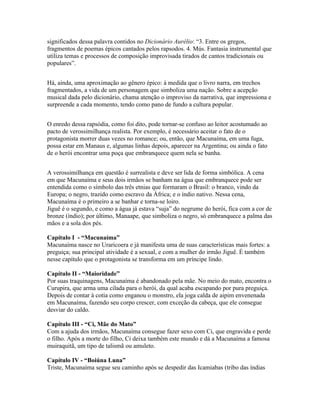 significados dessa palavra contidos no Dicionário Aurélio: “3. Entre os gregos,
fragmentos de poemas épicos cantados pelos rapsodos. 4. Mús. Fantasia instrumental que
utiliza temas e processos de composição improvisada tirados de cantos tradicionais ou
populares”.


Há, ainda, uma aproximação ao gênero épico: à medida que o livro narra, em trechos
fragmentados, a vida de um personagem que simboliza uma nação. Sobre a acepção
musical dada pelo dicionário, chama atenção o improviso da narrativa, que impressiona e
surpreende a cada momento, tendo como pano de fundo a cultura popular.


O enredo dessa rapsódia, como foi dito, pode tornar-se confuso ao leitor acostumado ao
pacto de verossimilhança realista. Por exemplo, é necessário aceitar o fato de o
protagonista morrer duas vezes no romance; ou, então, que Macunaíma, em uma fuga,
possa estar em Manaus e, algumas linhas depois, aparecer na Argentina; ou ainda o fato
de o herói encontrar uma poça que embranquece quem nela se banha.


A verossimilhança em questão é surrealista e deve ser lida de forma simbólica. A cena
em que Macunaíma e seus dois irmãos se banham na água que embranquece pode ser
entendida como o símbolo das três etnias que formaram o Brasil: o branco, vindo da
Europa; o negro, trazido como escravo da África; e o índio nativo. Nessa cena,
Macunaíma é o primeiro a se banhar e torna-se loiro.
Jiguê é o segundo, e como a água já estava “suja” do negrume do herói, fica com a cor de
bronze (índio); por último, Manaape, que simboliza o negro, só embranquece a palma das
mãos e a sola dos pés.

Capítulo I - “Macunaíma”
Macunaíma nasce no Uraricoera e já manifesta uma de suas características mais fortes: a
preguiça; sua principal atividade é a sexual, e com a mulher do irmão Jiguê. É também
nesse capítulo que o protagonista se transforma em um príncipe lindo.

Capítulo II - “Maioridade”
Por suas traquinagens, Macunaíma é abandonado pela mãe. No meio do mato, encontra o
Curupira, que arma uma cilada para o herói, da qual acaba escapando por pura preguiça.
Depois de contar à cotia como enganou o monstro, ela joga calda de aipim envenenada
em Macunaíma, fazendo seu corpo crescer, com exceção da cabeça, que ele consegue
desviar do caldo.

Capítulo III - “Ci, Mãe do Mato”
Com a ajuda dos irmãos, Macunaíma consegue fazer sexo com Ci, que engravida e perde
o filho. Após a morte do filho, Ci deixa também este mundo e dá a Macunaíma a famosa
muiraquitã, um tipo de talismã ou amuleto.

Capítulo IV - “Boiúna Luna”
Triste, Macunaíma segue seu caminho após se despedir das Icamiabas (tribo das índias
 