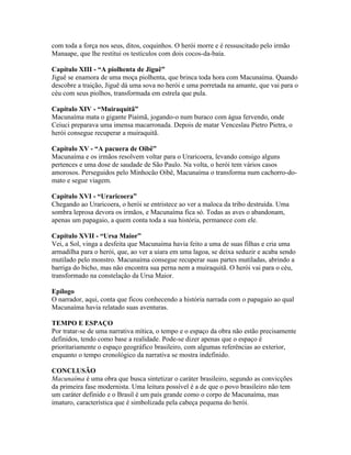 com toda a força nos seus, ditos, coquinhos. O herói morre e é ressuscitado pelo irmão
Manaape, que lhe restitui os testículos com dois cocos-da-baía.

Capítulo XIII - “A piolhenta de Jiguê”
Jiguê se enamora de uma moça piolhenta, que brinca toda hora com Macunaíma. Quando
descobre a traição, Jiguê dá uma sova no herói e uma porretada na amante, que vai para o
céu com seus piolhos, transformada em estrela que pula.

Capítulo XIV - “Muiraquitã”
Macunaíma mata o gigante Piaimã, jogando-o num buraco com água fervendo, onde
Ceiuci preparava uma imensa macarronada. Depois de matar Venceslau Pietro Pietra, o
herói consegue recuperar a muiraquitã.

Capítulo XV - “A pacuera de Oibê”
Macunaíma e os irmãos resolvem voltar para o Uraricoera, levando consigo alguns
pertences e uma dose de saudade de São Paulo. Na volta, o herói tem vários casos
amorosos. Perseguidos pelo Minhocão Oibê, Macunaíma o transforma num cachorro-do-
mato e segue viagem.

Capítulo XVI - “Uraricoera”
Chegando ao Uraricoera, o herói se entristece ao ver a maloca da tribo destruída. Uma
sombra leprosa devora os irmãos, e Macunaíma fica só. Todas as aves o abandonam,
apenas um papagaio, a quem conta toda a sua história, permanece com ele.

Capítulo XVII - “Ursa Maior”
Vei, a Sol, vinga a desfeita que Macunaíma havia feito a uma de suas filhas e cria uma
armadilha para o herói, que, ao ver a uiara em uma lagoa, se deixa seduzir e acaba sendo
mutilado pelo monstro. Macunaíma consegue recuperar suas partes mutiladas, abrindo a
barriga do bicho, mas não encontra sua perna nem a muiraquitã. O herói vai para o céu,
transformado na constelação da Ursa Maior.

Epílogo
O narrador, aqui, conta que ficou conhecendo a história narrada com o papagaio ao qual
Macunaíma havia relatado suas aventuras.

TEMPO E ESPAÇO
Por tratar-se de uma narrativa mítica, o tempo e o espaço da obra não estão precisamente
definidos, tendo como base a realidade. Pode-se dizer apenas que o espaço é
prioritariamente o espaço geográfico brasileiro, com algumas referências ao exterior,
enquanto o tempo cronológico da narrativa se mostra indefinido.

CONCLUSÃO
Macunaíma é uma obra que busca sintetizar o caráter brasileiro, segundo as convicções
da primeira fase modernista. Uma leitura possível é a de que o povo brasileiro não tem
um caráter definido e o Brasil é um país grande como o corpo de Macunaíma, mas
imaturo, característica que é simbolizada pela cabeça pequena do herói.
 