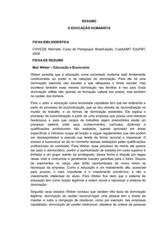 RESUMO
A EDUCAÇÃO HUMANISTA
FICHA BIBLIOGRÁFICA
COVEZZI, Marinete. Curso de Pedagogia: Brasil/Japão. Cuiabá/MT: EduFMT,
2009.
FICHA DE RESUMO
Max Weber – Educação e Burocracia
Weber acredita que a educação numa sociedade moderna está diretamente
condicionada ao poder e as relações de dominação. Para ele há uma
dominação exercida nas escolas e que ultrapassa o limite escolar, mas
acontece também essa mesma dominação nas famílias e nos pais. Essa
dominação reflete não apenas na formação cultural dos jovens, mas também
no caráter dos homens.
Para o autor a educação numa sociedade capitalista tem que ser entendida a
partir do processo de burocratização, que se deu através da racionalização no
mundo do trabalho, e as formas de dominação existentes. Ele explica o
processo da burocratização a partir de uma empresa que possui uma estrutura
hierárquica e para que cargos de trabalhos sejam preenchidos existe um
processo seletivo onde seus conhecimentos, currículos, diplomas e
qualificações profissionais são avaliados, quando aprovado em áreas
específicas o individuo ocupa tal função e segue regulamentos que não podem
ser desrespeitados e executa sua tarefa de forma racional e impessoal. O
acesso a burocracia se dá no momento dessas avaliações pelas qualificações
profissionais do candidato. Para Weber, esse processo de mérito até parece
ser justo e democrático, porém a oportunidade de estudos em curso superior é
limitada a um grupo restrito de privilegiado, dessa forma a disputa por vagas
nesse nível é concorrida e geralmente buscam garantias para o futuro. Depois
de experientes no cargo, eles terão oportunidades de novos níveis na
hierarquia da empresa. Como a educação é um investimento alto, acessível
para poucos, o mais importante é o investimento econômico, e não o
investimento intelectual do aluno. Para Weber fica claro que o sistema de
educação tem como função legitimar a ordem social e reproduzir o sistema de
dominação.
Segundo seus estudos Weber concluiu que existem três tipos de dominação
legítima: dominação de caráter racional-legal: uma pessoa tem o direito de
mandar e outra a obrigação de obedecer, como por exemplo, nas empresas
capitalistas; dominação de caráter tradicional: obedece às ordens de pessoas
 