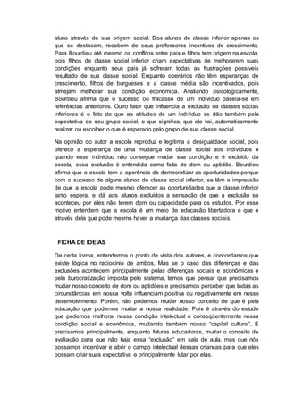 aluno através de sua origem social. Dos alunos de classe inferior apenas os
que se destacam, recebem de seus professores incentivos de crescimento.
Para Bourdieu até mesmo os conflitos entre pais e filhos tem origem na escola,
pois filhos de classe social inferior criam expectativas de melhorarem suas
condições enquanto seus pais já sofreram todas as frustrações possíveis
resultado de sua classe social. Enquanto operários não têm esperanças de
crescimento, filhos de burgueses e a classe média são incentivados, pois
almejam melhorar sua condição econômica. Avaliando psicologicamente,
Bourdieu afirma que o sucesso ou fracasso de um individuo baseia-se em
referências anteriores. Outro fator que influencia a exclusão de classes sócias
inferiores é o fato de que as atitudes de um individuo se dão também pela
expectativa de seu grupo social, o que significa, que ele vai, automaticamente
realizar ou escolher o que é esperado pelo grupo de sua classe social.
Na opinião do autor a escola reproduz e legitima a desigualdade social, pois
oferece a esperança de uma mudança de classe social aos indivíduos e
quando esse individuo não consegue mudar sua condição e é excluído da
escola, essa exclusão é entendida como falta de dom ou aptidão. Bourdieu
afirma que a escola tem a aparência de democratizar as oportunidades porque
com o sucesso de alguns alunos de classe social inferior, se têm a impressão
de que a escola pode mesmo oferecer as oportunidades que a classe inferior
tanto espera, e dá aos alunos excluídos a sensação de que a exclusão só
aconteceu por eles não terem dom ou capacidade para os estudos. Por esse
motivo entendem que a escola é um meio de educação libertadora e que é
através dela que pode mesmo haver a mudança das classes sociais.
FICHA DE IDEIAS
De certa forma, entendemos o ponto de vista dos autores, e concordamos que
existe lógica no raciocínio de ambos. Mas se o caso das diferenças e das
exclusões acontecem principalmente pelas diferenças sociais e econômicas e
pela burocratização imposta pelo sistema, temos que pensar que precisamos
mudar nosso conceito de dom ou aptidões e precisamos perceber que todas as
circunstâncias em nossa volta influenciam positiva ou negativamente em nosso
desenvolvimento. Porém, não podemos mudar nosso conceito de que é pela
educação que podemos mudar a nossa realidade. Pois é através do estudo
que podemos melhorar nossa condição intelectual e conseqüentemente nossa
condição social e econômica, mudando também nosso “capital cultural”, E
precisamos principalmente, enquanto futuras educadoras, mudar o conceito de
avaliação para que não haja essa “exclusão” em sala de aula, mas que nós
possamos incentivar e abrir o campo intelectual dessas crianças para que eles
possam criar suas expectativa e principalmente lutar por elas.
 