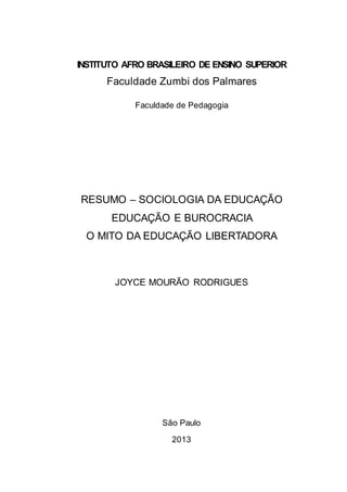 INSTITUTO AFRO BRASILEIRO DE ENSINO SUPERIOR
Faculdade Zumbi dos Palmares
Faculdade de Pedagogia
RESUMO – SOCIOLOGIA DA EDUCAÇÃO
EDUCAÇÃO E BUROCRACIA
O MITO DA EDUCAÇÃO LIBERTADORA
JOYCE MOURÃO RODRIGUES
São Paulo
2013
 