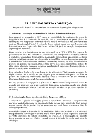 AS 10 MEDIDAS CONTRA A CORRUPÇÃO
Propostas do Ministério Público Federal para o combate à corrupção e à impunidade
1) Prevenção à corrupção, transparência e proteção à fonte de informação
Para prevenir a corrupção, o MPF sugere a possibilidade da realização de testes de
integridade, isto é, a “simulação de situações, sem o conhecimento do agente público ou
empregado, com o objetivo de testar sua conduta moral e predisposição para cometer crimes
contra a Administração Pública”. A realização desses testes é incentivada pela Transparência
Internacional e pela Organização das Nações Unidas (ONU) e é um exemplo de sucesso em
alguns lugares do mundo.
Outra proposta é o investimento de um percentual entre 10% e 20% dos recursos de
publicidade dos entes da Administração Pública em ações e programas de marketing voltados
a estabelecer uma cultura de intolerância à corrupção, conscientizar a população dos danos
sociais e individuais causados por ela, angariar apoio público para medidas contra corrupção
e reportar esse crime. Propõe-se também o treinamento reiterado de todos os funcionários
públicos em posturas e procedimentos contra a corrupção, o estabelecimento de códigos de
ética claros, adaptados para cada carreira, e a realização de programas de conscientização e
pesquisas em escolas e universidades.
Para estimular a denúncia de casos de corrupção, o Ministério Público propõe a garantia de
sigilo da fonte, com a ressalva de que ninguém pode ser condenado apenas com base na
palavra de informante confidencial. Prevê-se ainda a possibilidade de ser revelada a
identidade do informante se ele fizer denúncias falsas.
Por fim, propõe-se a obrigação de o Judiciário e o Ministério Público prestarem contas da
duração dos processos em seus escaninhos, formulando propostas quando seu trâmite
demorar mais do que marcos propostos de duração razoável de processos (gatilho de
eficiência).
2) Criminalização do enriquecimento ilícito de agentes públicos
A dificuldade de provar a corrupção garante a impunidade e incentiva o comportamento
corrupto. A criminalização do enriquecimento ilícito garante que o agente não fique impune
mesmo quando não for possível descobrir ou comprovar quais foram os atos específicos de
corrupção praticados.
A #medida2 propõe a tipificação do enriquecimento ilícito, com penas de três a oito anos,
mas passíveis de substituição no caso de delitos menos graves. O ônus de provar a existência
de renda discrepante da fortuna acumulada é da acusação. Se a investigação ou o acusado
forem capazes de suscitar dúvida razoável quanto à ilicitude da renda, será caso de
absolvição.
 