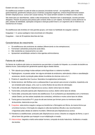 Microbiologia 3

Existem em todo o mundo.
Os estafilococos existem na pele de todas as pessoas (microbiota normal – via respiratória, pele e trato
gastrointestinal), geralmente estirpes pouco virulentas (coagulase-negativas), embora freqüentemente existam
também Staphylococcus aureus sem causar doença. Por vezes também existem no intestino e trato urinário.
São destruídos por desinfetantes, sabão e altas temperaturas. Resistem bem à desidratação, durante períodos
alargados. Passam de pessoa para pessoa pelo contacto direto ou com objetos. As feridas e outras aberturas na
pele, estados de debilidade, operações cirúrgicas e doenças podem levar a um organismo até aí inofensivo se
transformar em invasor.


Os estafilococos são divididos em dois grandes grupos, com base na habilidade de coagular o plasma
Coagulase +: S. aureus (patógeno mais encontrado em infecções)
Coagulase - : mais de 30 espécies descritas ate hoje.



Características de crescimento
    •   Os estafilococos são produtores de catalase (diferenciando os dos estreptococos)
    •   Fermentam carboidrato produzindo acido lático.
    •   São resistentes ao ressecamento e ao calor.
    •   Apresentam sensibilidade variável a mtos agentes antimicrobianos.



Fatores de virulência
Os fatores de virulência são todos os mecanismos que permitem a invasão do hóspede, ou a evasão da bactéria ao
sistema imune. Cada estirpe tem geralmente apenas alguns destes fatores.

    1. Têm cápsula que protege muitas estirpes contra fagocitose e o sistema imunitário.
    2. Péptidoglicano, na parede celular: tem alguma atividade de endotoxina, estimulando a febre e vasodilatação
        excessivas, devido à produção pelas células imunitárias de citocinas como a IL-1..
    3. Proteína A: especifica dos S.aureus. Neutraliza imunoglobulinas (anticorpos).
    4. Ácidos teicóicos: são fibrilhas como o polissacarídeo A que servem para ancorar a bactéria, impedindo-a de
        ser arrastada (pelo sangue, urina, suor ou outros fluidos) da sua área de colonização.
    5. Toxina alfa: produzida pelo Staphylococcus aureus, destroi vários tipos de células.
    6. Toxina beta: produzida apenas pelo Staphylococcus aureus, destroi vários tipos de células.
    7. Toxina delta: produzida pela maioria dos estafilococos. É um surfactante que desestabiliza com a membrana
        celular Destroi, por lise celular (explosão dos conteúdos), eritrócitos e muitos outros tipos de células.
    8. Toxina gama e leucocidina P-V: grupo de até seis toxinas que formam poros na membrana celular
        de leucócitos, destruindo-os por lise.
    9. Coagulase: esta enzima coagula o sangue ao transformar o fibrinogénio em fibrina, da mesma forma que
        a trombina humana. A formação de coágulos à volta das bactérias dificulta o seu reconhecimento
        e fagocitose pelas células do sistema imunitário. Diferencial para Staphylococcus aureus
    10. Fibrolisina ou estafilocinase: produzido pelo Staphylococcus aureus. Dissolve os coágulos de fibrina, o que é
        útil se forem tão grandes que impeçam a sua multiplicação e invasão.
    11. Hialuronidase: degrada a matriz extra-celular humana, composta de ácido hialurónico, facilitando a invasão
        dos tecidos.
 