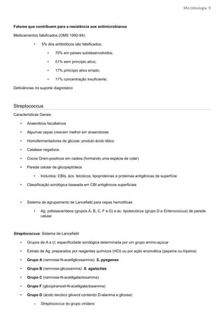 Microbiologia 9



Fatores que contribuem para a resistência aos antimicrobianos

Medicamentos falsificados (OMS 1992-94):

            •   5% dos antibióticos são falsificados;

                    •     70% em países subdesenvolvidos;

                    •     51% sem princípio ativo;

                    •     17% princípio ativo errado;

                    •     11% concentração insuficiente;

Deficiências no suporte diagnóstico



Streptococcus
Características Gerais:

    •   Anaeróbios facultativos

    •   Algumas cepas crescem melhor em anaerobiose

    •   Homofermentadores de glicose: produto ácido lático

    •   Catalase negativos

    •   Cocos Gram-positivos em cadeia (formando uma espécie de colar)

    •   Parede celular de glicopeptídeos

            •   Incluídos: CBIs, ács. teicóicos, lipoproteínas e proteínas antigênicas de superfície

    •   Classificação sorológica baseada em CBI antigênicos superficiais



    •   Sistema de agrupamento de Lancefield para cepas hemolíticas

            •   Ag: polissacarídeos (grupos A, B, C, F e G) e ác. lipoteicóicos (grupo D e Enterococcus) de parede
                celular



Streptococcus: Sistema de Lancefield

    •   Grupos de A a U; especificidade sorológica determinada por um grupo amino-açúcar

    •   Extrato de Ag: preparados por reagentes químicos (HCl) ou por ação enzimática (pepsina ou tripsina)

    •   Grupo A (ramnose-N-acetilglicosamina): S. pyogenes

    •   Grupo B (ramnose-glicosamina): S. agalactiae

    •   Grupo C (ramnose-N-acetilgalactosamina)

    •   Grupo F (glicopiranosil-N-acetilgalactosanima)

    •   Grupo D (ácido teicóico glicerol contendo D-alanima e glicose)

            –   Streptococcus do grupo viridans
 