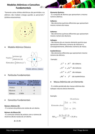 Modelos Atômicos e Conceitos 
Fundamentais 
http://regradetres.com Prof. Thiago Bernini 
“Somente certas órbitas eletrônicas são permitidas e os 
elétrons não irradiam energia quando as percorrem.” 
(órbitas estacionárias). 
 Modelo Atômico Clássico 
 Partículas Fundamentais 
 Conceitos Fundamentais 
Número Atômico (Z): 
- É o número de prótons do núcleo de um átomo. 
Número de Massa (A): 
- É a soma do número de prótons com o número de 
nêutrons (N) do núcleo de um átomo. 
A = Z + N 
Elemento Químico: 
- É o conjunto de átomos que apresentam o mesmo 
número atômico. 
Isóbaros: 
- São elementos químicos diferentes que apresentam 
mesmo número de massa. 
Isótonos: 
- São elementos químicos diferentes que apresentam 
mesmo número de nêutrons. 
Isótopos: 
- São átomos de um mesmo elemento químico que 
apresentam diferentes números de nêutrons e, 
conseqüentemente, diferentes números de massa. 
Isoeletrônicos: 
- São elementos diferentes que apresentam mesmo 
número de elétrons. 
Exemplo: 
6 C 14 e 7 N 14 são isóbaros 
17 Cl 37 e 20 Ca 40 são isótonos 
17 Cl 35 e 17 Cl 37 são isótopos 
11Na1+ e 9F1- são isoeletrônicos 
 Massa Atômica de um Elemento 
- É a média ponderada das massas atômicas dos 
isótopos naturais desse elemento. 
Exemplo: 
