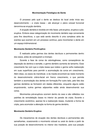 Movimentação Fisiológica do Dente
O processo pelo qual o dente se desloca do local onde inicia seu
desenvolvimento - a cripta óssea - até alcançar o plano oclusal funcional
denomina-se erupção dentária.
A erupção dentária é dividida em três fases: pré-eruptiva, eruptiva e pós-
eruptiva. Embora essa categorização do movimento dentário seja conveniente
para fins descritivos, o que está sendo descrito é uma complexa série de
eventos que ocorrem em um processo contínuo, para movimentar o dente em
um espaço tridimensional.
Movimento Dentário Pré-Eruptivo
É realizado pelos germes dos dentes decíduos e permanentes dentro
dos ossos, antes de começarem a irromper.
Durante a fase de coroa da odontogênese, como conseqüência da
deposição da dentina e esmalte, o germe dentário aumenta de tamanho. Esse
crescimento faz com que a cripta óssea que rodeia o germe sofra reabsorção
em suas superfícies para permitir a acomodação da coroa em crescimento.
Além disso, os ossos da mandíbula e da maxila encontram-se neste momento
do desenvolvimento crânio-facial em franco crescimento, o que permite
também a acomodação dos dentes em formação.Por outro lado, pelo fato dos
germes dentários se formarem em idades diferentes, enquanto alguns estão
erupcionando, outros germes adjacentes estão ainda desenvolvendo sua
coroa.
Movimentos pré-eruptivos ocorrem dentro do osso e são refletidos nos
padrões de remodelação óssea no interior da parede da cripta. Durante o
crescimento excêntrico, apenas há a reabsorção óssea, mudando a forma da
cripta, para acomodar a alteração na forma do germe dentário.
Movimento Dentário Eruptivo
Os mecanismos de erupção dos dentes decíduos e permanentes são
semelhantes, ocasionando o movimento oclusal ou axial do dente a partir de
sua posição de desenvolvimento no interior dos maxilares, para sua posição
 