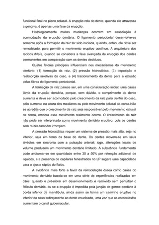 funcional final no plano oclusal. A erupção rela do dente, quando ele atravessa
a gengiva, é apenas uma fase da erupção.
Histologicamente muitas mudanças ocorrem em associação à
acomodação da erupção dentária. O ligamento periodontal desenvolve-se
somente após a formação da raiz ter sido iniciada, quando, então, ele deve ser
remodelado, para permitir o movimento eruptivo contínuo. A arquitetura dos
tecidos difere, quando se considera a fase avançada de erupção dos dentes
permanentes em comparação com os dentes decíduos.
Quatro fatores principais influenciam nos mecanismos do movimento
dentário: (1) formação da raiz, (2) pressão hidrostática, (3) deposição e
reabsorção seletivas do osso, e (4) tracionamento do dente para a oclusão
pelas fibras do ligamento periodontal.
A formação da raiz parece ser, em uma consideração inicial, uma causa
óbvia da erupção dentária, porque, sem dúvida, o comprimento do dente
aumenta e deve ser acomodado pelo crescimento da raiz para dentro do osso,
pelo aumento na altura dos maxilares ou pelo movimento oclusal da coroa.Não
se acredita que o crescimento da raiz seja responsável pelo movimento oclusal
da coroa, embora esse movimento realmente ocorra. O crescimento da raiz
não pode ser interpretado como movimento dentário eruptivo, pois os dentes
sem raízes também irrompem.
A pressão hidrostática requer um sistema de pressão mais alta, seja no
interior, seja em torno da base do dente. Os dentes movem-se em seus
alvéolos em sincronia com a pulsação arterial; logo, alterações locais de
volume produzem um movimento dentário limitado. A substância fundamental
pode avolumar-se em quantidade entre 30 a 50% por retenção adicional de
líquidos, e a presença de capilares fenestrados no LP sugere uma capacidade
para o ajuste rápido do fluido.
A evidência mais forte a favor da remodelação óssea como causa do
movimento dentário baseia-se em uma série de experiências realizadas em
cães: quando o pré-molar em desenvolvimento é removido sem perturbar o
folículo dentário, ou se a erupção é impedida pela junção do germe dentário à
borda inferior da mandíbula, ainda assim se forma um caminho eruptivo no
interior do osso sobrejacente ao dente enucleado, uma vez que os osteoclastos
aumentam o canal gubernacular.
 