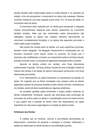 alvéolo dentário pela neoformação óssea na crista alveolar e no assoalho do
alvéolo, a fim de acompanhar o crescimento em altura dos maxilares. Estudos
recentes mostraram que esse reajuste ocorre entre 14 e 18 anos de idade, no
movimento ativo do dente.
O movimento axial, realizado por um dente para compensar o desgaste
oclusal, provavelmente realiza-se pelo mesmo mecanismo do movimento
dentário eruptivo. Note que tais movimentos axiais pós-eruptivos são
realizados, quando os ápices dos molares inferiores permanentes se
encontram completamente formados, e os ápices dos segundos pré-molar e
molar estão quase completos.
Nos pontos de contato entre os dentes, em suas superfícies proximais,
também ocorre desgaste. Tal desgaste interproximal é compensado por um
processo conhecido como desvio mesial ou proximal. As forças que o
provocam são multifatoriais e incluem um componente anterior de força oclusal;
pressão do tecido mole, e contração do ligamento transeptal entre os dentes.
Quando os dentes entram em contato, uma força direcionada
anteriormente é gerada. Tal força anterior resulta de uma inclinação mesial da
maioria dos dentes e da adição de planos intercuspais (produzindo uma força
direcionada para frente).
O LP desempenha um papel importante na manutenção da posição do
dente. Foi sugerido que as fibras transeptais (que passam entre os dentes
adjacentes através do processo alveolar) juntam dentes vizinhos, mantendo-os
em contato, sendo tal teoria sustentada por algumas evidências.
As pressões geradas pelas bochechas e língua podem empurrar os
dentes mesialmente. Entretanto, quando são eliminadas pela construção de
uma placa de acrílico sobre os dentes, a mesialização ocorre da mesma forma,
o que sugere que a pressão do tecido mole não desempenha um papel
importante (ou não possui papel algum) na criação do desvio mesial.
Exfoliação dos Dentes
À medida que os incisivos, caninos e pré-molares permanentes se
desenvolvem, aumentam de tamanho e começam a irromper, influenciam o
padrão de reabsorção do dente decíduo e sua exfoliação (queda).
 