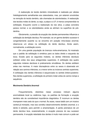 A reabsorção do tecido dentário mineralizado é realizada por células
histologicamente semelhantes aos osteoclastos, mas, por estarem envolvidas
na remoção do tecido dentário, são chamadas de odontoclastos. A reabsorção
dos tecidos moles do dente, ou seja, a polpa e o LP, é menos compreendida na
exfoliação. Enquanto ocorre a reabsorção da raiz ativa, a polpa coronária
parece normal, e os odontoblastos ainda se alinham na superfície de pré-
dentina.
Obviamente, a pressão da erupção dos dentes permanentes influencia a
exfoliação da dentição decídua. Por exemplo, se um germe dentário sucessor é
congenitamente ausente ou se encontra em posição intra-óssea anormal,
observa-se um atraso na exfoliação do dente decíduo. Ainda assim,
normalmente, a exfoliação ocorre.
Em uma grande população de brancos norte-americanos, foi mostrado
que o padrão de exfoliação é simétrico para os lados direito e esquerdo da
boca. Exceto para os segundos molares, os dentes inferiores decíduos
exfoliam antes dos seus antagonistas superiores. A exfoliação dos quatro
segundos molares decíduos é praticamente simultânea. Os dentes exfoliam
antes nas meninas. A maior discrepância entre os sexos é observada em
relação aos caninos inferiores, e a menor entre os incisivos centrais superiores.
A exfoliação dos dentes inferiores é sequenciada no sentido ântero-posterior.
Nos dentes superiores, a exfoliação do primeiro molar antes do canino rompe a
sequência.
Movimento Dentário Anormal
Frequentemente, distúrbios nesse processo indicam alguma
anormalidade local ou sistêmica; logo, os padrões de formação e erupção
dentária são de considerável importância diagnóstica. É incomum os dentes
irromperem mais cedo do que o normal. Às vezes, nasce bebê com um incisivo
central já irrompido, mas isso constitui desenvolvimento dentário anormal, e o
dente é extraído, para permitir a amamentação. A perda prematura de um
dente decíduo leva, ocasionalmente, à erupção precoce do seu sucessor
permanente. A erupção retardada dos dentes é muito mais comum e pode ser
 