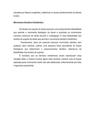causada por fatores congênitos, sistêmicos ou locais (predominando os fatores
locais).
Movimento Dentário Ortodôntico
Os tecidos de suporte do dente possuem uma extraordinária flexibilidade
que permite o movimento fisiológico do dente e acomoda os movimentos
menores contínuos do dente durante a mastigação. É essa flexibilidade dos
tecidos de suporte do dente que permite o movimento dentário ortodôntico.
Teoricamente, deve ser possível provocar movimento dentário sem
qualquer dano tecidual, usando uma pequena força equivalente às forças
fisiológicas que determinam o posicionamento dentário, valendo-se da
flexibilidade dos tecidos de suporte.
É duvidoso que as técnicas ortodônticas atuais reproduzam essa
situação ideal; a maioria envolve algum dano tecidual, variável, pois as forças
aplicadas para movimentar dente não são distribuídas uniformemente por todo
o ligamento periodontal.
 