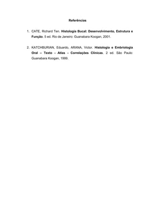Referências
1. CATE, Richard Ten. Histologia Bucal: Desenvolvimento, Estrutura e
Função. 5 ed. Rio de Janeiro: Guanabara Koogan, 2001.
2. KATCHBURIAN, Eduardo, ARANA, Victor. Histologia e Embriologia
Oral – Texto - Atlas - Correlações Clínicas. 2 ed. São Paulo:
Guanabara Koogan, 1999.
 