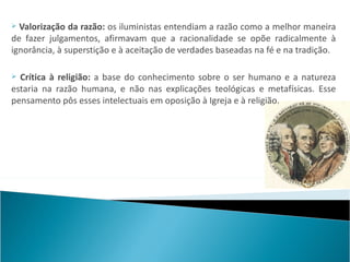  Valorização da razão: os iluministas entendiam a razão como a melhor maneira
de fazer julgamentos, afirmavam que a racionalidade se opõe radicalmente à
ignorância, à superstição e à aceitação de verdades baseadas na fé e na tradição.

 Crítica à religião: a base do conhecimento sobre o ser humano e a natureza
estaria na razão humana, e não nas explicações teológicas e metafísicas. Esse
pensamento pôs esses intelectuais em oposição à Igreja e à religião.
 