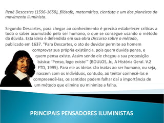René Descastes (1596-1650), filósofo, matemático, cientista e um dos pioneiros do
movimento iluminista.

Segundo Descartes, para chegar ao conhecimento é preciso estabelecer críticas a
todo o saber acumulado pelo ser humano, o que se consegue usando o método
da dúvida. Esta ideia é defendida em sua obra Discurso sobre o método,
publicado em 1637. “Para Descartes, o ato de duvidar permite ao homem
               comprovar sua própria existência, pois quem duvida pensa, e
                 quem pensa existe. Assim sendo ele chegou a sua proposição
                  básica: ‘Penso, logo existo’” (BOULOS, Jr., A História Geral. V.2
                   FTD, 1995). Para ele as ideias são inatas ao ser humano, ou seja,
                  nascem com os indivíduos, contudo, ao tentar conhecê-las e
                compreendê-las, os sentidos podem falhar daí a importância de
                 um método que elimine ou minimize a falha.




             PRINCIPAIS PENSADORES ILUMINISTAS
 