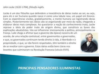 John Locke (1632-1704), filósofo inglês.

Locke é um dos filósofos que defendem a inexistência de ideias inatas ao ser, ou seja,
para ele o ser humano quando nasce é como uma tabula rasa, um papel em branco.
Com as experiências vividas, gradativamente, a mente humana vai registrando ideias
simples. Posteriormente tais ideias vão se organizando por meio da razão, chegando a
elaborar ideias mais complexas. Ao questionar a noção do conhecimento inato, Locke
reprova a ideia do poder inato de origem divina, que constituía as bases das
explicações absolutistas. Isto vai influenciar imensamente a política, principalmente na
França. Luke chega a afirmar que o governo (da época) nascera de um
acordo, de uma relação contratual, entre governantes e governados,
e que, os governados continuam tendo direito à vida, à liberdade e à
propriedade, e que, se não forem respeitados, têm também o direito
de se revoltar com o governo. Estas ideias estão bem claras nos
levantes que culminaram na Revolução Francesa (século XVIII).




              PRINCIPAIS PENSADORES ILUMINISTAS
 