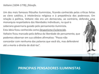 Voltaire (1694-1778), filósofo.

Um dos mais famosos filósofos iluministas, ficando conhecido pelas críticas feitas
ao clero católico, à intolerância religiosa e à prepotência dos poderosos. Em
relação à política, Voltaire não era um democrata, ao contrário, defendia uma
monarquia respeitadora das liberdades individuais, na qual o
soberano governaria guiado pelo pensamento iluminista.
Esta ideia ficou conhecida como Despotismo Esclarecido.
Voltaire ficou marcado pela defesa da liberdade de pensamento, que
podemos observar em sua célebre afirmativa: “Posso não
concordar com nenhuma das palavras que você diz, mas defenderei
até a morte o direito de dizê-las”.




             PRINCIPAIS PENSADORES ILUMINISTAS
 