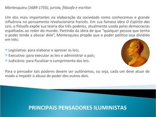 Montesquieu (1689-1755), jurista, filósofo e escritor.

Um dos mais importantes na elaboração da sociedade como conhecemos e grande
influência no pensamento revolucionário francês. Em sua famosa obra O Espírito das
Leis, o filósofo expõe sua teoria dos três poderes, atualmente usada pelas democracias
espalhadas ao redor do mundo. Partindo da ideia de que “qualquer pessoa que tenha
o poder tende a abusar dele”, Montesquieu propõe que o poder político seja dividido
em três:

 Legislativo: para elaborar e aprovar as leis;
 Executivo: para executar as leis e administrar o país;
 Judiciário: para fiscalizar o cumprimento das leis.



Para o pensador tais poderes devem ser autônomos, ou seja, cada um deve atuar de
modo a impedir o abuso de poder dos outros dois.




              PRINCIPAIS PENSADORES ILUMINISTAS
 
