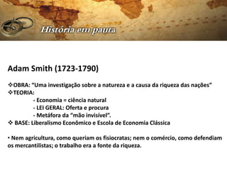 Adam Smith (1723-1790)
OBRA: “Uma investigação sobre a natureza e a causa da riqueza das nações”
TEORIA:
         - Economia = ciência natural
         - LEI GERAL: Oferta e procura
         - Metáfora da “mão invisível”.
 BASE: Liberalismo Econômico e Escola de Economia Clássica

• Nem agricultura, como queriam os fisiocratas; nem o comércio, como defendiam
os mercantilistas; o trabalho era a fonte da riqueza.
 