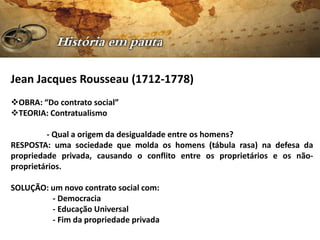 Jean Jacques Rousseau (1712-1778)
OBRA: “Do contrato social”
TEORIA: Contratualismo

         - Qual a origem da desigualdade entre os homens?
RESPOSTA: uma sociedade que molda os homens (tábula rasa) na defesa da
propriedade privada, causando o conflito entre os proprietários e os não-
proprietários.

SOLUÇÃO: um novo contrato social com:
         - Democracia
         - Educação Universal
         - Fim da propriedade privada
 