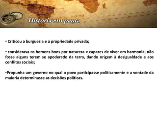 • Criticou a burguesia e a propriedade privada;

• considerava os homens bons por natureza e capazes de viver em harmonia, não
fosse alguns terem se apoderado da terra, dando origem à desigualdade e aos
conflitos sociais;

•Propunha um governo no qual o povo participasse politicamente e a vontade da
maioria determinasse as decisões políticas.
 