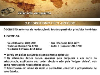 O DESPOTISMO ESCLARECIDO
CONCEITO: reformas de moderação do Estado a partir dos princípios iluministas

 EXEMPLOS:

  • José II (Áustria: 1780-1790)        • José I (Portugal: 1750-1777)
  • Catarina (Rússia: 1762-1796)        • Carlos II (Espanha: 1716-1788)
  • Frederico II (Prússia: 1712-1786)

 Surgiu em países da Europa essencialmente agrícolas;
 Os soberanos destes países, apoiados pela burguesia e em parte da
aristrocracia, explicavam seu poder absoluto não pela “origem divina”, mas
como resultado de necessidades sociais.
 Governavam em nome da razão e pretendiam construir a prosperidade de
seus Estados.
 