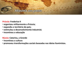 Prússia: Frederico II
• organizou militarmente a Prússia;
• expandiu o território do país;
• estimulou o desenvolvimento industrial;
• incentivou a educação

Rússia: Catarina, a Grande
• incentivou a cultura
• promoveu transformações sociais baseadas nas ideias iluministas.
 