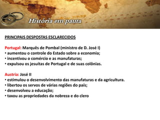PRINCIPAIS DESPOSTAS ESCLARECIDOS

Portugal: Marquês de Pombal (ministro de D. José I)
• aumentou o controle do Estado sobre a economia;
• incentivou o comércio e as manufaturas;
• expulsou os jesuítas de Portugal e de suas colônias.

Austria: José II
• estimulou o desenvolvimento das manufaturas e da agricultura.
• libertou os servos de várias regiões do país;
• desenvolveu a educação;
• taxou as propriedades da nobreza e do clero
 