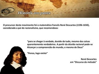 O precursor deste movimento foi o matemático francês René Descartes (1596-1650),
considerado o pai do racionalismo, que recomendava:




                      “para se chegar à verdade, duvide de tudo, mesmo das coisas
                      aparentemente verdadeiras. A partir da dúvida racional pode-se
                      Alcançar a compreensão do mundo, e mesmo de Deus”

                      “Penso, logo existo”

                                                                       René Descartes
                                                              em “Discurso do método”
 