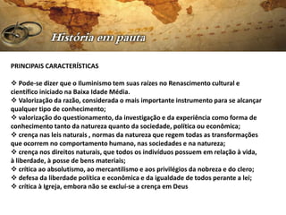 PRINCIPAIS CARACTERÍSTICAS

 Pode-se dizer que o Iluminismo tem suas raízes no Renascimento cultural e
científico iniciado na Baixa Idade Média.
 Valorização da razão, considerada o mais importante instrumento para se alcançar
qualquer tipo de conhecimento;
 valorização do questionamento, da investigação e da experiência como forma de
conhecimento tanto da natureza quanto da sociedade, política ou econômica;
 crença nas leis naturais , normas da natureza que regem todas as transformações
que ocorrem no comportamento humano, nas sociedades e na natureza;
 crença nos direitos naturais, que todos os indivíduos possuem em relação à vida,
à liberdade, à posse de bens materiais;
 crítica ao absolutismo, ao mercantilismo e aos privilégios da nobreza e do clero;
 defesa da liberdade política e econômica e da igualdade de todos perante a lei;
 crítica à Igreja, embora não se excluí-se a crença em Deus
 