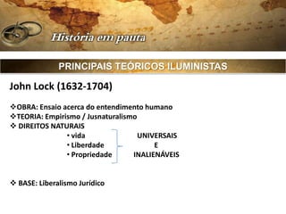 PRINCIPAIS TEÓRICOS ILUMINISTAS

John Lock (1632-1704)
OBRA: Ensaio acerca do entendimento humano
TEORIA: Empirismo / Jusnaturalismo
 DIREITOS NATURAIS
               • vida               UNIVERSAIS
               • Liberdade              E
               • Propriedade      INALIENÁVEIS


 BASE: Liberalismo Jurídico
 