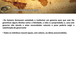 • Os homens formavam sociedade e instituíam um governo para que este lhe
garantisse alguns direitos como: a felicidade, a vida e a propriedade; e, caso este
governo não atenda a estas necessidades naturais o povo poderia exigir a
substituição do governante

• Todos os indvíduos nascem iguais, sem valores, ou ideias preconcebidas.
 