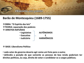Barão de Montesquieu (1689-1755)
OBRA: “O Espírito das leis”
TEORIA: separação dos poderes
 DIREITOS NATURAIS
               • Legislativo        AUTÔNOMOS
               • Executivo              E
               • Judiciário         HARMÔNICOS


 BASE: Liberalismo Político

• cada setor do governo deveria agir como um freio para o outro;
• defendia a posição de que somente as pessoas de boa renda poderiam ter
direitos políticos, ou seja, direito de votar e candidatar-se a cargos públicos;
 