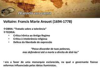 Voltaire: Francis Marie Arouet (1694-1778)
OBRA: “Tratado sobre a tolerância”
TEORIA:
   • Crítica irônica ao Antigo Regime
   • Crítica à intolerância religiosa
   • Defesa da liberdade de expressão

                    “Posso discordar de tuas palavras,
              mas defenderei até a morte o direito de dizê-las”


• era a favor de uma monarquia esclarecida, na qual o governante fizesse
reformas influenciado pelas ideias iluministas.
 