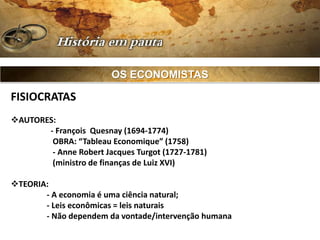 OS ECONOMISTAS

FISIOCRATAS
AUTORES:
       - François Quesnay (1694-1774)
        OBRA: “Tableau Economique” (1758)
        - Anne Robert Jacques Turgot (1727-1781)
        (ministro de finanças de Luiz XVI)

TEORIA:
       - A economia é uma ciência natural;
       - Leis econômicas = leis naturais
       - Não dependem da vontade/intervenção humana
 