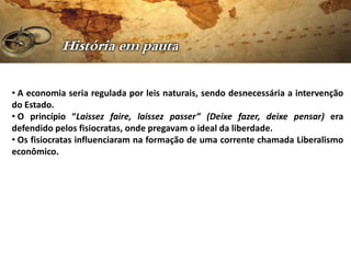 • A economia seria regulada por leis naturais, sendo desnecessária a intervenção
do Estado.
• O princípio “Laissez faire, laissez passer” (Deixe fazer, deixe pensar) era
defendido pelos fisiocratas, onde pregavam o ideal da liberdade.
• Os fisiocratas influenciaram na formação de uma corrente chamada Liberalismo
econômico.
 