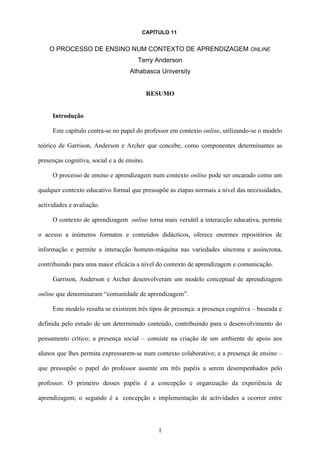 CAPÍTULO 11


    O PROCESSO DE ENSINO NUM CONTEXTO DE APRENDIZAGEM ONLINE
                                       Terry Anderson
                                    Athabasca University


                                             RESUMO


     Introdução

     Este capítulo centra-se no papel do professor em contexto online, utilizando-se o modelo

teórico de Garrison, Anderson e Archer que concebe, como componentes determinantes as

presenças cognitiva, social e a de ensino.

     O processo de ensino e aprendizagem num contexto online pode ser encarado como um

qualquer contexto educativo formal que pressupõe as etapas normais a nível das necessidades,

actividades e avaliação.

     O contexto de aprendizagem online torna mais versátil a interacção educativa, permite

o acesso a inúmeros formatos e conteúdos didácticos, oferece enormes repositórios de

informação e permite a interacção homem-máquina nas variedades síncrona e assíncrona,

contribuindo para uma maior eficácia a nível do contexto de aprendizagem e comunicação.

     Garrison, Anderson e Archer desenvolveram um modelo conceptual de aprendizagem

online que denominaram “comunidade de aprendizagem”.

     Este modelo resulta se existirem três tipos de presença: a presença cognitiva – baseada e

definida pelo estudo de um determinado conteúdo, contribuindo para o desenvolvimento do

pensamento crítico; a presença social – consiste na criação de um ambiente de apoio aos

alunos que lhes permita expressarem-se num contexto colaborativo; e a presença de ensino –

que pressupõe o papel do professor assente em três papéis a serem desempenhados pelo

professor. O primeiro desses papéis é a concepção e organização da experiência de

aprendizagem; o segundo é a concepção e implementação de actividades a ocorrer entre




                                               1
 