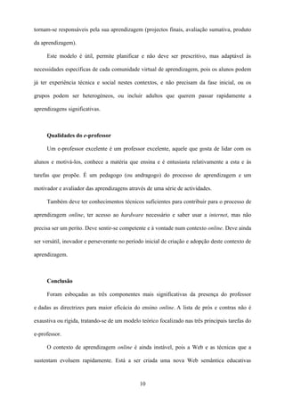 tornam-se responsáveis pela sua aprendizagem (projectos finais, avaliação sumativa, produto

da aprendizagem).

     Este modelo é útil, permite planificar e não deve ser prescritivo, mas adaptável às

necessidades específicas de cada comunidade virtual de aprendizagem, pois os alunos podem

já ter experiência técnica e social nestes contextos, e não precisam da fase inicial, ou os

grupos podem ser heterogéneos, ou incluir adultos que querem passar rapidamente a

aprendizagens significativas.



     Qualidades do e-professor

     Um e-professor excelente é um professor excelente, aquele que gosta de lidar com os

alunos e motivá-los, conhece a matéria que ensina e é entusiasta relativamente a esta e às

tarefas que propõe. É um pedagogo (ou andragogo) do processo de aprendizagem e um

motivador e avaliador das aprendizagens através de uma série de actividades.

     Também deve ter conhecimentos técnicos suficientes para contribuir para o processo de

aprendizagem online, ter acesso ao hardware necessário e saber usar a internet, mas não

precisa ser um perito. Deve sentir-se competente e à vontade num contexto online. Deve ainda

ser versátil, inovador e perseverante no período inicial de criação e adopção deste contexto de

aprendizagem.



     Conclusão

     Foram esboçadas as três componentes mais significativas da presença do professor

e dadas as directrizes para maior eficácia do ensino online. A lista de prós e contras não é

exaustiva ou rígida, tratando-se de um modelo teórico focalizado nas três principais tarefas do

e-professor.

     O contexto de aprendizagem online é ainda instável, pois a Web e as técnicas que a

sustentam evoluem rapidamente. Está a ser criada uma nova Web semântica educativas



                                              10
 
