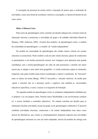 A concepção da presença de ensino inclui a marcação de prazos para a realização de

actividades, como uma forma de coordenar e motivar a concepção e o desenvolvimento de um

curso online.



     Obter a Mistura Certa

     Num curso de aprendizagem online constitui um desafio adequar (ter a mistura certa) de

interacção síncrona e assíncrona, e actividades de grupo e de trabalho individual (Daniel &

Marquis, 1988; Anderson, 2002). Existem dois modelos de aprendizagem online: o modelo

da comunidade de aprendizagem e o modelo de “estudo independente".

     No modelo da comunidade de aprendizagem são criadas classes virtuais em sessões

síncronas ou assíncronas. Neste modelo a sala de aula virtual síncrona, apesar de condicionar

os participantes a um horário presencial comum, tem vantagens, pois apresenta uma grande

semelhança com o ensino-aprendizagem em salas de aula presenciais e permite um maior

acesso por se alargar a uma maior área geográfica. A versão assíncrona supera as limitações

temporais, mas pode resultar numa menor coordenação e reduzir o sentimento de "sincronia”

entre os alunos da turma (Burge, 1994). É necessária a selecção criteriosa de media para

apoiar e articular não só a presença social e cognitiva mas também, as necessidades

educativas específicas, o custo, o acesso e os requisitos de formação.

      No segundo modelo de aprendizagem online os estudantes independentes trabalham por

si próprios e ao seu próprio ritmo. Permite maior flexibilidade e um envolvimento contínuo

ou o acesso imediato a conteúdos educativos. No entanto constitui um desafio para as

instituições facilitar actividades sociais de grupo ou de aprendizagem colaborativa. É possível

combinar actividades síncronas, assíncronas e de estudo independente num único curso

através de alternativas, que evitem os constrangimentos temporais impostos por actividades

de aprendizagem síncronas ou com um ritmo estipulado, através de modelos de entrega com




                                               3
 